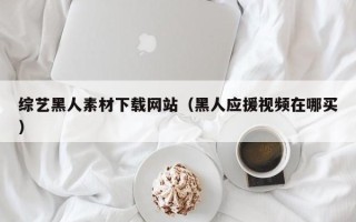 垦利综艺黑人素材下载网站（黑人应援视频在哪买）